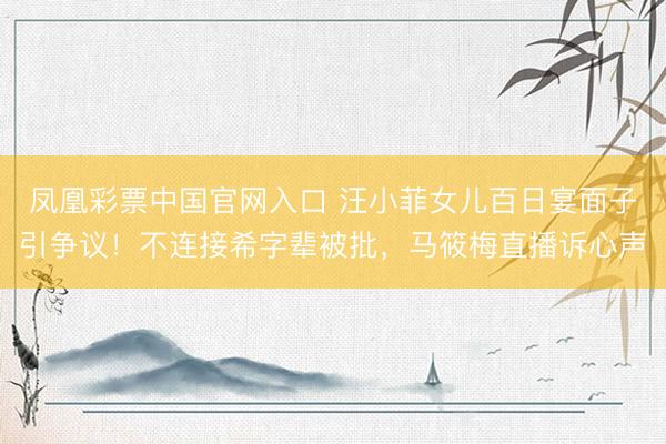 凤凰彩票中国官网入口 汪小菲女儿百日宴面子引争议！不连接希字辈被批，马筱梅直播诉心声