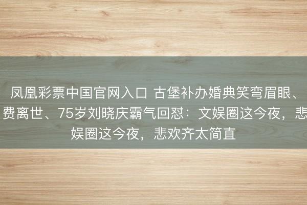 凤凰彩票中国官网入口 古堡补办婚典笑弯眉眼、33岁演员白费离世、75岁刘晓庆霸气回怼：文娱圈这今夜，悲欢齐太简直