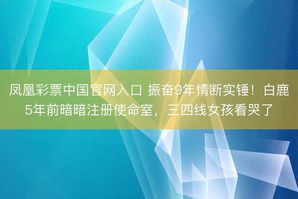 凤凰彩票中国官网入口 振奋9年情断实锤！白鹿5年前暗暗注册使命室，三四线女孩看哭了
