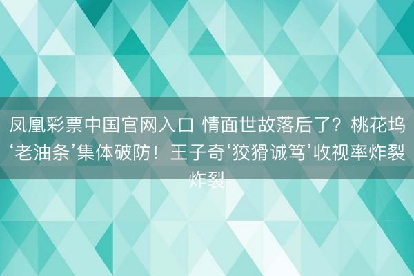 凤凰彩票中国官网入口 情面世故落后了？桃花坞‘老油条’集体破防！王子奇‘狡猾诚笃’收视率炸裂