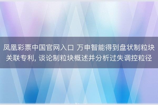 凤凰彩票中国官网入口 万申智能得到盘状制粒块关联专利， 谈论制粒块概述并分析过失调控粒径