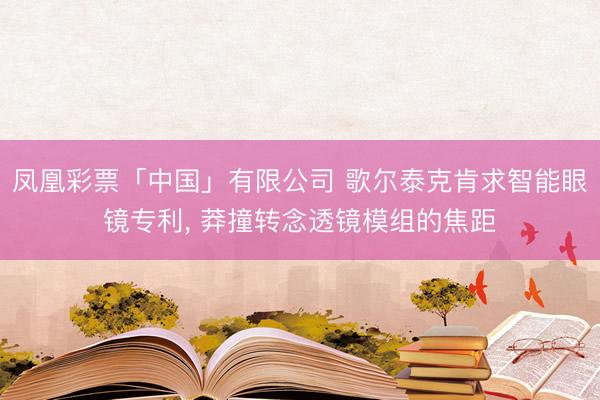 凤凰彩票「中国」有限公司 歌尔泰克肯求智能眼镜专利， 莽撞转念透镜模组的焦距