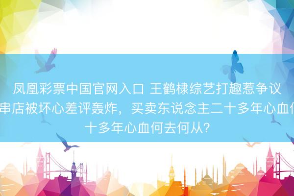 凤凰彩票中国官网入口 王鹤棣综艺打趣惹争议，父亲炸串店被坏心差评轰炸，买卖东说念主二十多年心血何去何从？