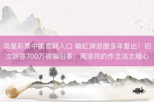 凤凰彩票中国官网入口 喻虹渊退圈多年复出！初次回答700万被骗旧事，周渝民的作念法太暖心