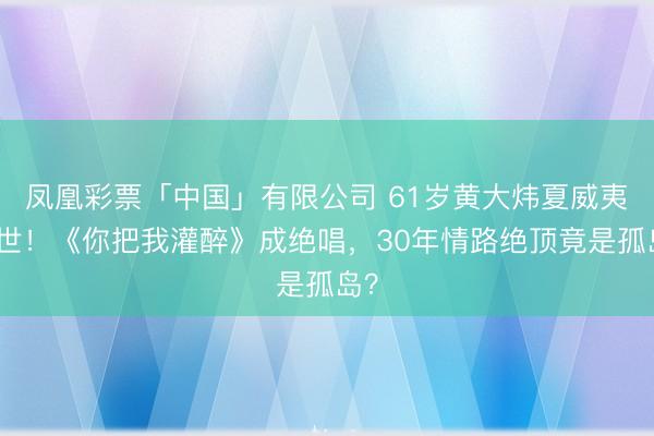 凤凰彩票「中国」有限公司 61岁黄大炜夏威夷离世！《你把我灌醉》成绝唱，30年情路绝顶竟是孤岛？