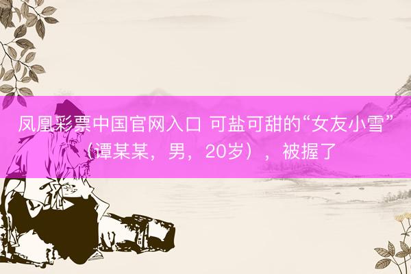 凤凰彩票中国官网入口 可盐可甜的“女友小雪”（谭某某，男，20岁），<a href=