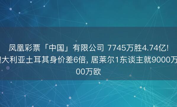 凤凰彩票「中国」有限公司 7745万胜4.74亿! 澳大利亚土耳其身价差6倍， 居莱尔1东谈主就9000万欧