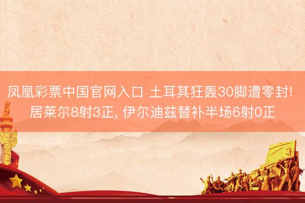 凤凰彩票中国官网入口 土耳其狂轰30脚遭零封! 居莱尔8射3正， 伊尔迪兹替补半场6射0正