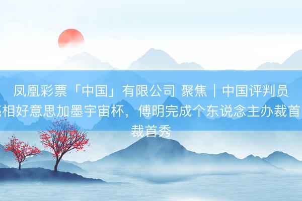 凤凰彩票「中国」有限公司 聚焦｜中国评判员亮相好意思加墨宇宙杯，傅明完成个东说念主办裁首秀
