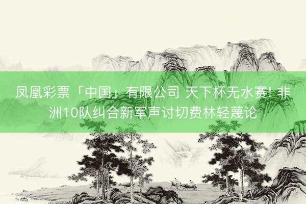凤凰彩票「中国」有限公司 天下杯无水赛! 非洲10队纠合新军声讨切费林轻蔑论