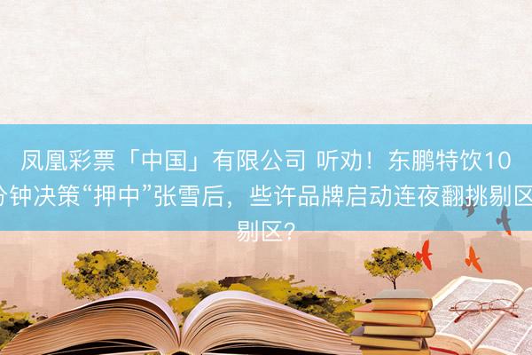 凤凰彩票「中国」有限公司 听劝！东鹏特饮10分钟决策“押中”张雪后，些许品牌启动连夜翻挑剔区？