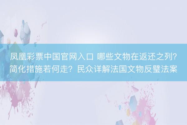 凤凰彩票中国官网入口 哪些文物在返还之列？简化措施若何走？民众详解法国文物反璧法案