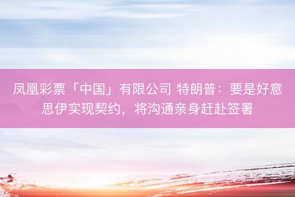 凤凰彩票「中国」有限公司 特朗普：要是好意思伊实现契约，将沟通亲身赶赴签署