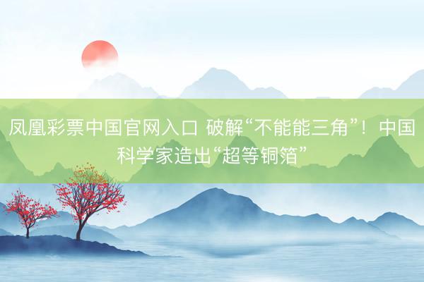 凤凰彩票中国官网入口 破解“不能能三角”!中国科学家造出“超等铜箔”
