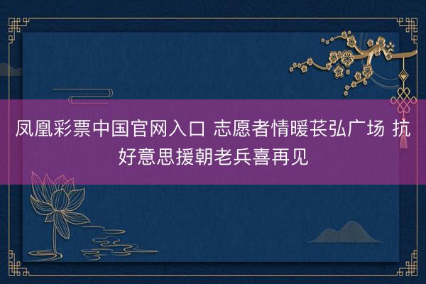 凤凰彩票中国官网入口 志愿者情暖苌弘广场 抗好意思援朝老兵喜再见