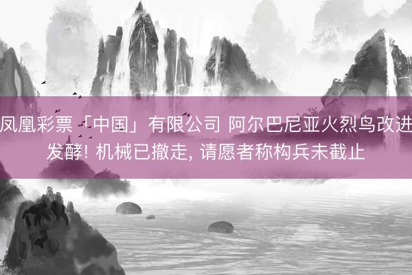凤凰彩票「中国」有限公司 阿尔巴尼亚火烈鸟改进发酵! 机械已撤走， 请愿者称构兵未截止