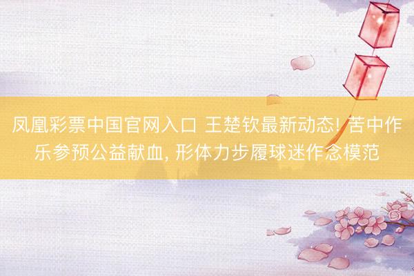 凤凰彩票中国官网入口 王楚钦最新动态! 苦中作乐参预公益献血， 形体力步履球迷作念模范