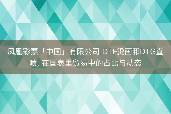 凤凰彩票「中国」有限公司 DTF烫画和DTG直喷， 在国表里贸易中的占比与动态