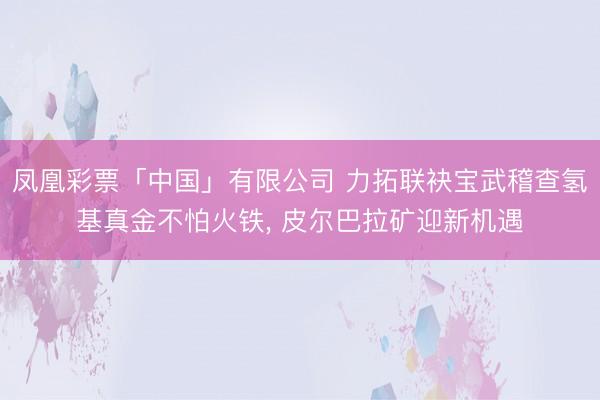 凤凰彩票「中国」有限公司 力拓联袂宝武稽查氢基真金不怕火铁， 皮尔巴拉矿迎新机遇