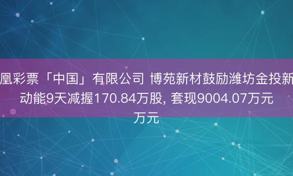 凤凰彩票「中国」有限公司 博苑新材鼓励潍坊金投新旧动能9天减握170.84万股， 套现9004.07万元