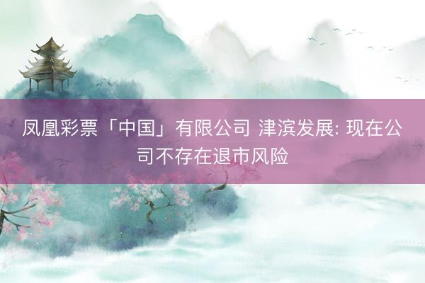 凤凰彩票「中国」有限公司 津滨发展: 现在公司不存在退市风险