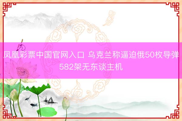 凤凰彩票中国官网入口 乌克兰称逼迫俄50枚导弹582架无东谈主机