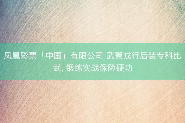 凤凰彩票「中国」有限公司 武警戎行后装专科比武， 锻练实战保险硬功