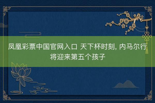 凤凰彩票中国官网入口 天下杯时刻, 内马尔行将迎来第五个孩子