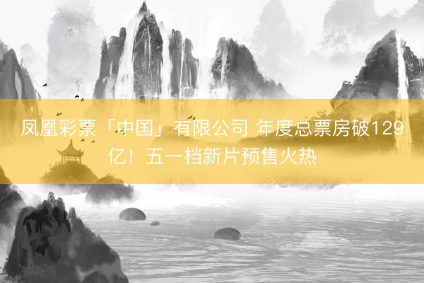 凤凰彩票「中国」有限公司 年度总票房破129亿！五一档新片预售火热