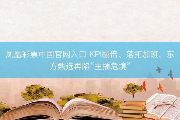 凤凰彩票中国官网入口 KPI翻倍、落拓加班，东方甄选再陷“主播危境”