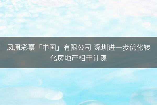 凤凰彩票「中国」有限公司 深圳进一步优化转化房地产相干计谋
