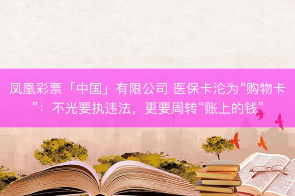 凤凰彩票「中国」有限公司 医保卡沦为“购物卡”：不光要执违法，更要周转“账上的钱”