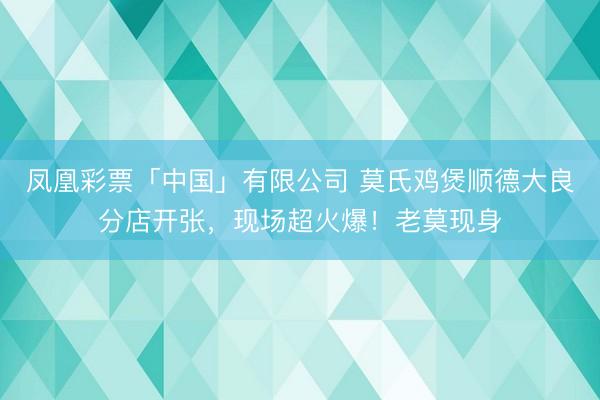 凤凰彩票「中国」有限公司 莫氏鸡煲顺德大良分店开张，现场超火爆！老莫现身