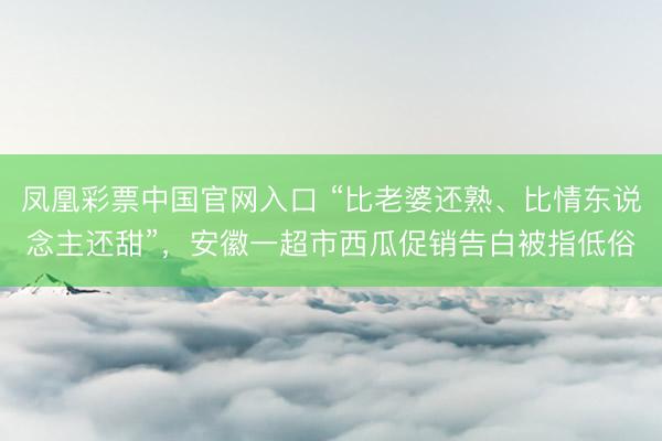 凤凰彩票中国官网入口 “比老婆还熟、比情东说念主还甜”，安徽一超市西瓜促销告白被指低俗