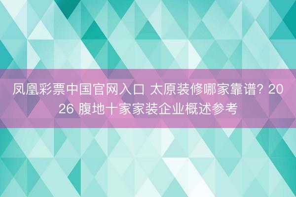 凤凰彩票中国官网入口 太原装修哪家靠谱? 2026 腹地十家家装企业概述参考
