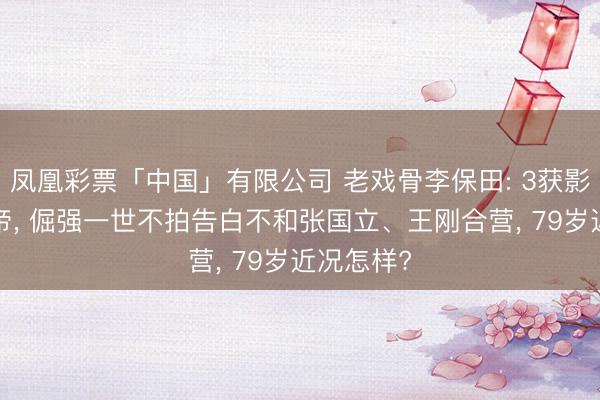 凤凰彩票「中国」有限公司 老戏骨李保田: 3获影帝6拿视帝， 倔强一世不拍告白不和张国立、王刚合营， 79岁近况怎样?