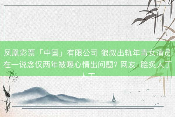 凤凰彩票「中国」有限公司 狼叔出轨年青女演员在一说念仅两年被曝心情出问题? 网友: 脍炙人丁