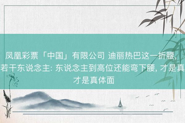 凤凰彩票「中国」有限公司 迪丽热巴这一折腰， 打脸若干东说念主: 东说念主到高位还能弯下腰， 才是真体面