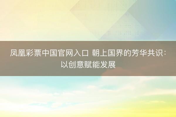 凤凰彩票中国官网入口 朝上国界的芳华共识：以创意赋能发展