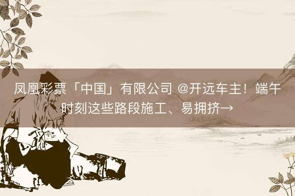 凤凰彩票「中国」有限公司 @开远车主！端午时刻这些路段施工、易拥挤→