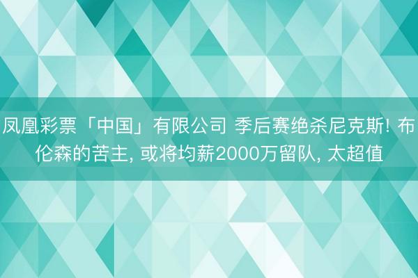 凤凰彩票「中国」有限公司 季后赛绝杀尼克斯! 布伦森的苦主， 或将均薪2000万留队， 太超值