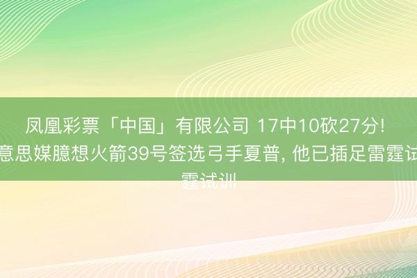 凤凰彩票「中国」有限公司 17中10砍27分! 好意思媒臆想火箭39号签选弓手夏普， 他已插足雷霆试训