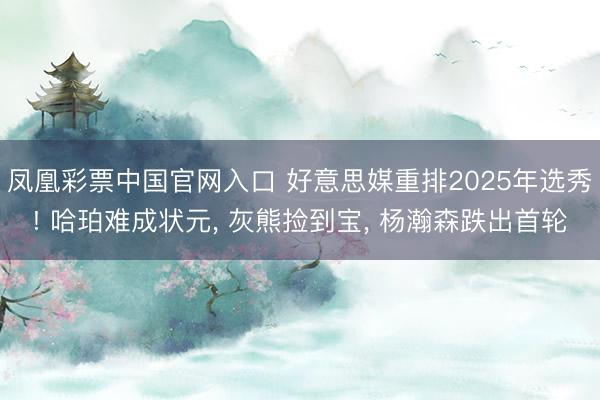 凤凰彩票中国官网入口 好意思媒重排2025年选秀! 哈珀难成状元， 灰熊捡到宝， 杨瀚森跌出首轮