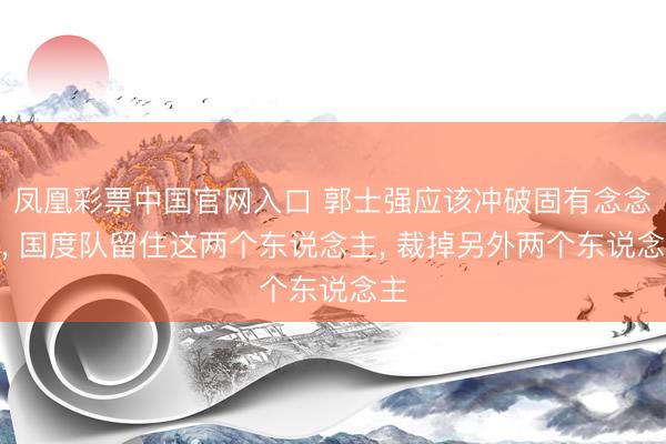 凤凰彩票中国官网入口 郭士强应该冲破固有念念维， 国度队留住这两个东说念主， 裁掉另外两个东说念主