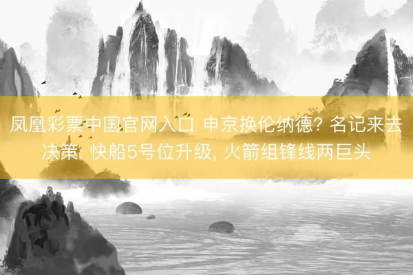 凤凰彩票中国官网入口 申京换伦纳德? 名记来去决策: 快船5号位升级， 火箭组锋线两巨头