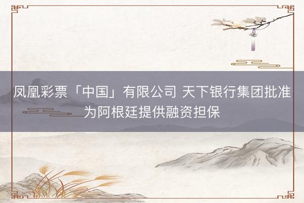 凤凰彩票「中国」有限公司 天下银行集团批准为阿根廷提供融资担保